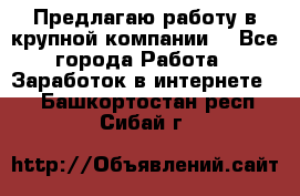 Предлагаю работу в крупной компании  - Все города Работа » Заработок в интернете   . Башкортостан респ.,Сибай г.